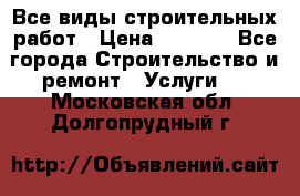 Все виды строительных работ › Цена ­ 1 000 - Все города Строительство и ремонт » Услуги   . Московская обл.,Долгопрудный г.